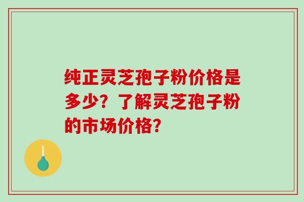 纯正灵芝孢子粉价格是多少？了解灵芝孢子粉的市场价格？