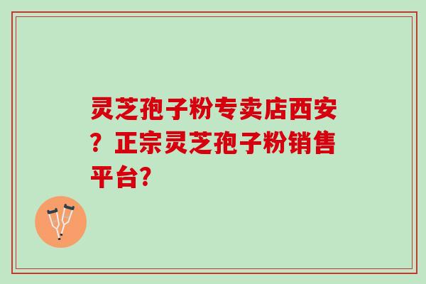灵芝孢子粉专卖店西安？正宗灵芝孢子粉销售平台？
