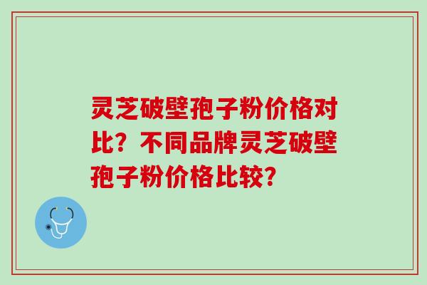 灵芝破壁孢子粉价格对比？不同品牌灵芝破壁孢子粉价格比较？