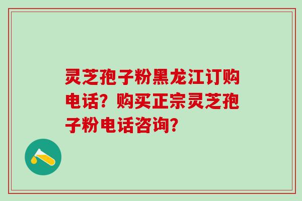 灵芝孢子粉黑龙江订购电话？购买正宗灵芝孢子粉电话咨询？