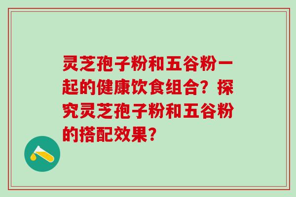 灵芝孢子粉和五谷粉一起的健康饮食组合？探究灵芝孢子粉和五谷粉的搭配效果？