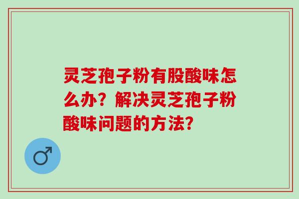 灵芝孢子粉有股酸味怎么办？解决灵芝孢子粉酸味问题的方法？