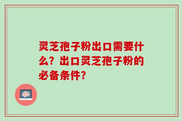 灵芝孢子粉出口需要什么？出口灵芝孢子粉的必备条件？