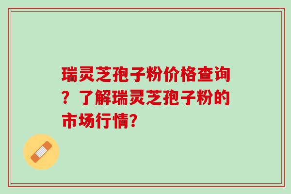 瑞灵芝孢子粉价格查询？了解瑞灵芝孢子粉的市场行情？