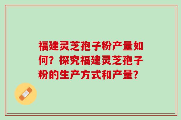 福建灵芝孢子粉产量如何？探究福建灵芝孢子粉的生产方式和产量？