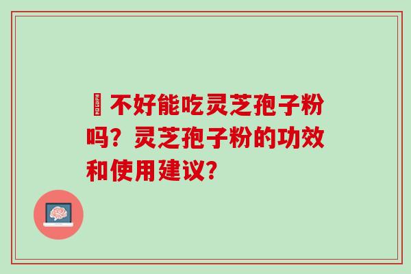 盰不好能吃灵芝孢子粉吗？灵芝孢子粉的功效和使用建议？