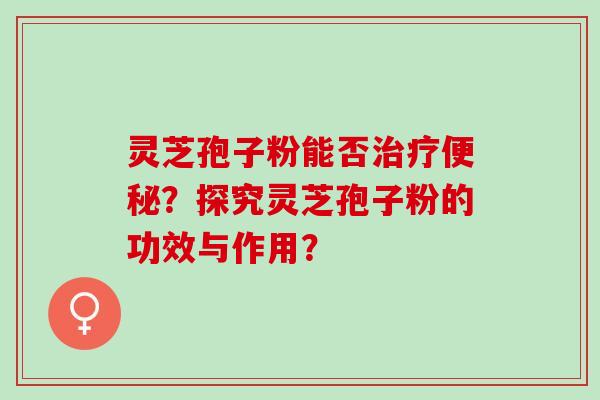 灵芝孢子粉能否治疗便秘？探究灵芝孢子粉的功效与作用？