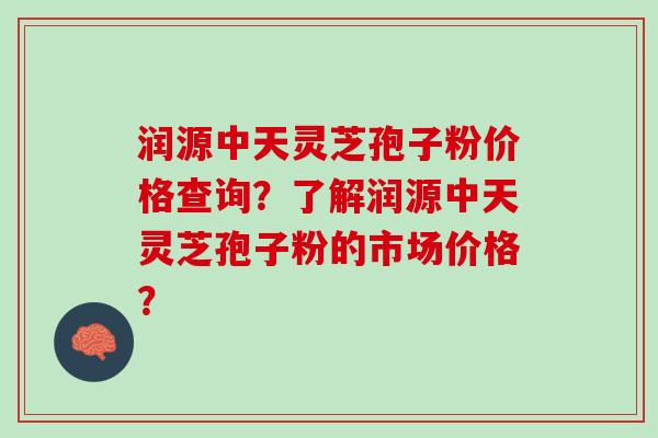 润源中天灵芝孢子粉价格查询？了解润源中天灵芝孢子粉的市场价格？