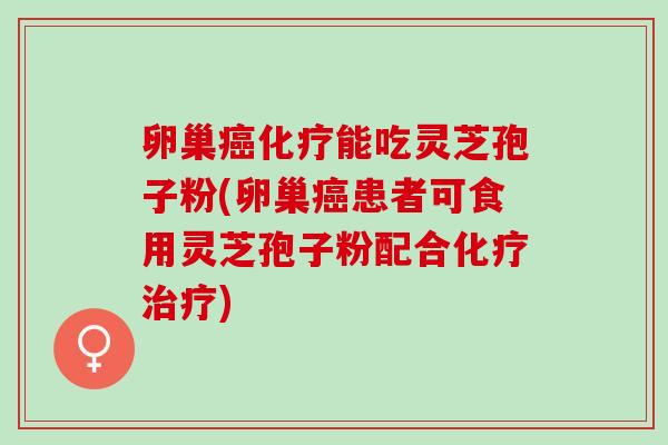 卵巢癌化疗能吃灵芝孢子粉(卵巢癌患者可食用灵芝孢子粉配合化疗治疗)