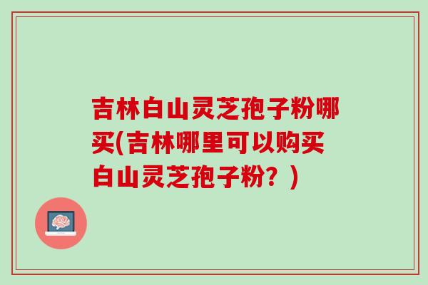 吉林白山灵芝孢子粉哪买(吉林哪里可以购买白山灵芝孢子粉？)