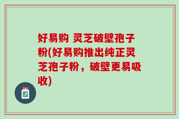 好易购 灵芝破壁孢子粉(好易购推出纯正灵芝孢子粉，破壁更易吸收)