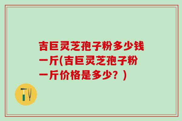 吉巨灵芝孢子粉多少钱一斤(吉巨灵芝孢子粉一斤价格是多少？)