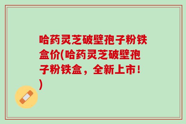 哈药灵芝破壁孢子粉铁盒价(哈药灵芝破壁孢子粉铁盒,全新上市!) 哈药灵芝破壁孢子粉铁盒价(哈药灵芝破壁孢子粉铁盒,全新上市!)