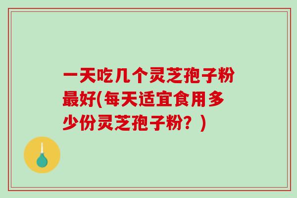 一天吃几个灵芝孢子粉最好(每天适宜食用多少份灵芝孢子粉？)