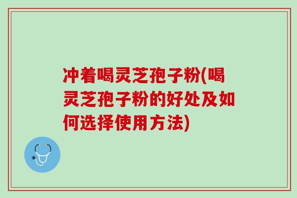 冲着喝灵芝孢子粉(喝灵芝孢子粉的好处及如何选择使用方法)