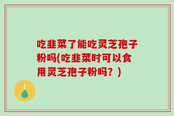 吃韭菜了能吃灵芝孢子粉吗(吃韭菜时可以食用灵芝孢子粉吗？)