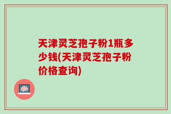 天津灵芝孢子粉1瓶多少钱(天津灵芝孢子粉价格查询)