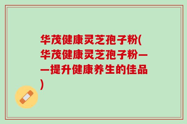 华茂健康灵芝孢子粉(华茂健康灵芝孢子粉——提升健康养生的佳品)