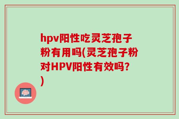 hpv阳性吃灵芝孢子粉有用吗(灵芝孢子粉对HPV阳性有效吗？)