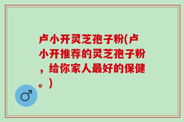 卢小开灵芝孢子粉(卢小开推荐的灵芝孢子粉，给你家人好的保健。)