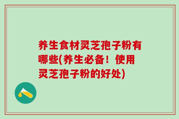 养生食材灵芝孢子粉有哪些(养生必备！使用灵芝孢子粉的好处)