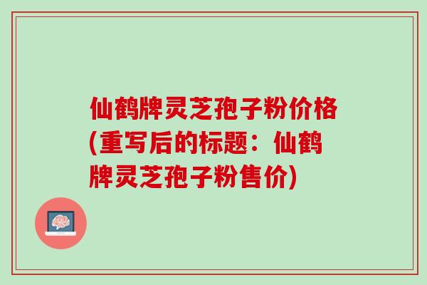 仙鹤牌灵芝孢子粉价格(重写后的标题：仙鹤牌灵芝孢子粉售价)