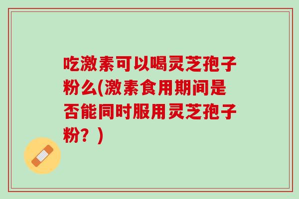 吃激素可以喝灵芝孢子粉么(激素食用期间是否能同时服用灵芝孢子粉？)