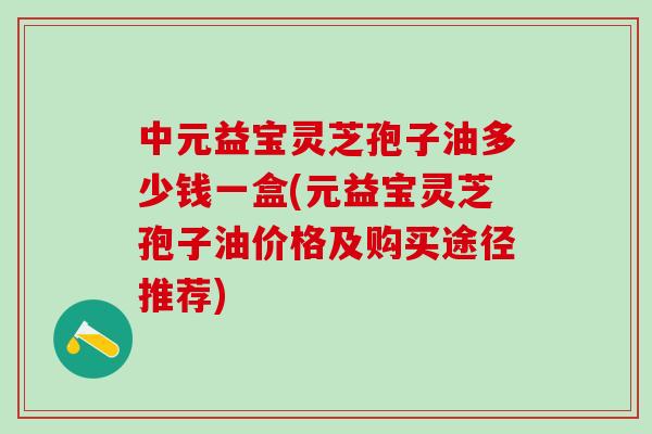 中元益宝灵芝孢子油多少钱一盒(元益宝灵芝孢子油价格及购买途径推荐)