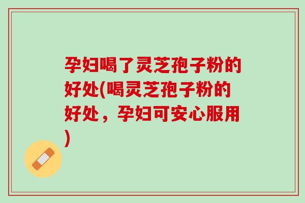 孕妇喝了灵芝孢子粉的好处(喝灵芝孢子粉的好处，孕妇可安心服用)