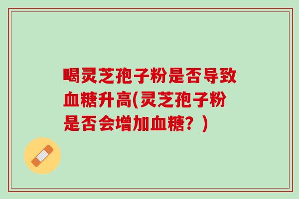 喝灵芝孢子粉是否导致升高(灵芝孢子粉是否会增加？)