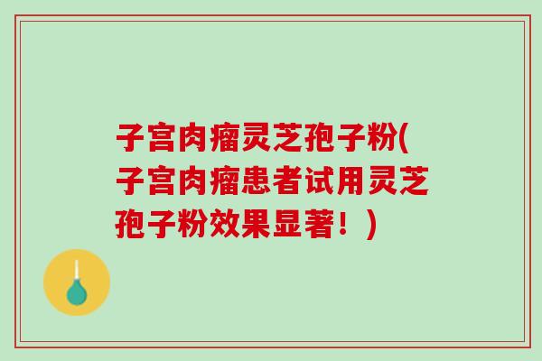 子宫肉瘤灵芝孢子粉(子宫肉瘤患者试用灵芝孢子粉效果显著！)