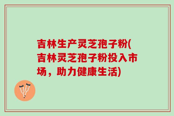 吉林生产灵芝孢子粉(吉林灵芝孢子粉投入市场，助力健康生活)