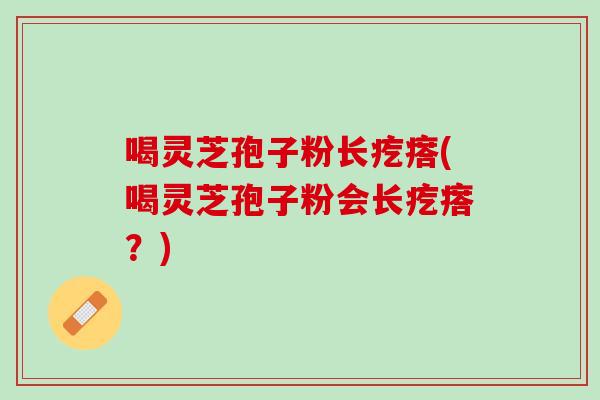 喝灵芝孢子粉长疙瘩(喝灵芝孢子粉会长疙瘩？)