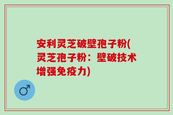 安利灵芝破壁孢子粉(灵芝孢子粉:壁破技术增强免疫力) 安利灵芝破壁孢子粉(灵芝孢子粉:壁破技术增强免疫力)