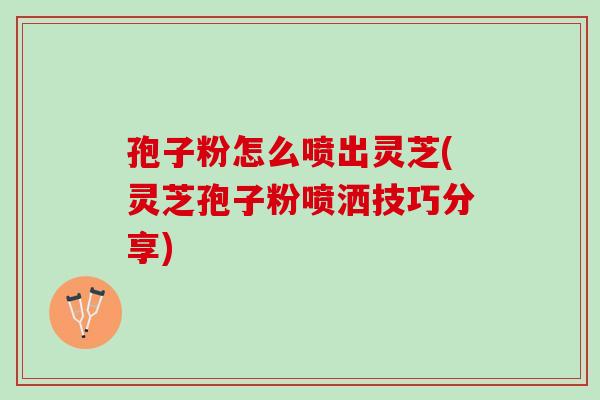 孢子粉怎么喷出灵芝(灵芝孢子粉喷洒技巧分享)