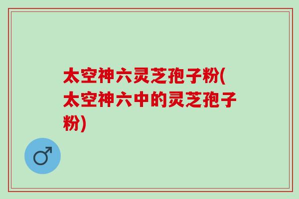 太空神六灵芝孢子粉(太空神六中的灵芝孢子粉)