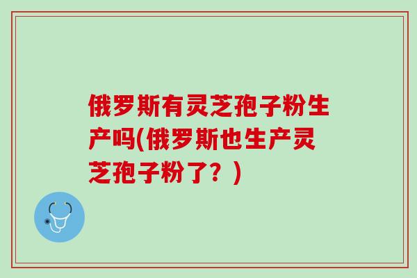 俄罗斯有灵芝孢子粉生产吗(俄罗斯也生产灵芝孢子粉了？)