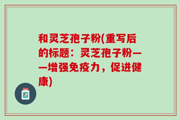 和灵芝孢子粉(重写后的标题:灵芝孢子粉——增强免疫力,促进健康) 和灵芝孢子粉(重写后的标题:灵芝孢子粉——增强免疫力,促进健康)