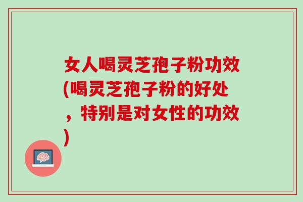 女人喝灵芝孢子粉功效(喝灵芝孢子粉的好处，特别是对女性的功效)