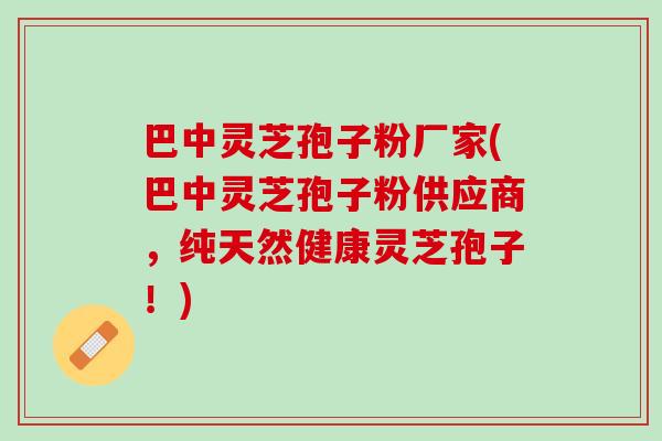 巴中灵芝孢子粉厂家(巴中灵芝孢子粉供应商，纯天然健康灵芝孢子！)