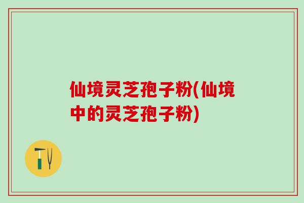 仙境灵芝孢子粉(仙境中的灵芝孢子粉) 仙境灵芝孢子粉(仙境中的灵芝孢子粉)