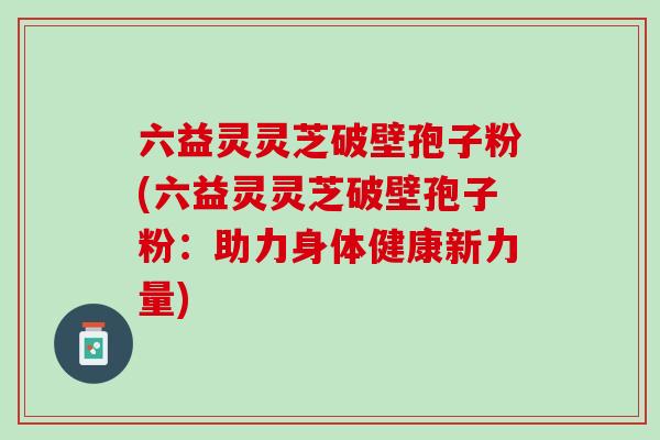 六益灵灵芝破壁孢子粉(六益灵灵芝破壁孢子粉：助力身体健康新力量)