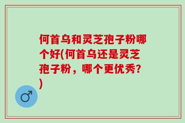 何首乌和灵芝孢子粉哪个好(何首乌还是灵芝孢子粉,哪个更优秀?) 何首乌和灵芝孢子粉哪个好(何首乌还是灵芝孢子粉,哪个更优秀?)