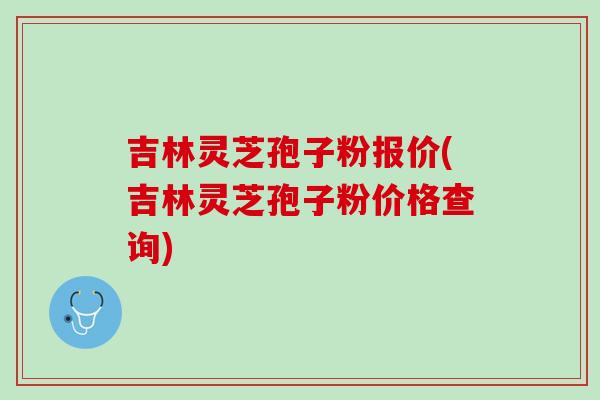 吉林灵芝孢子粉报价(吉林灵芝孢子粉价格查询)