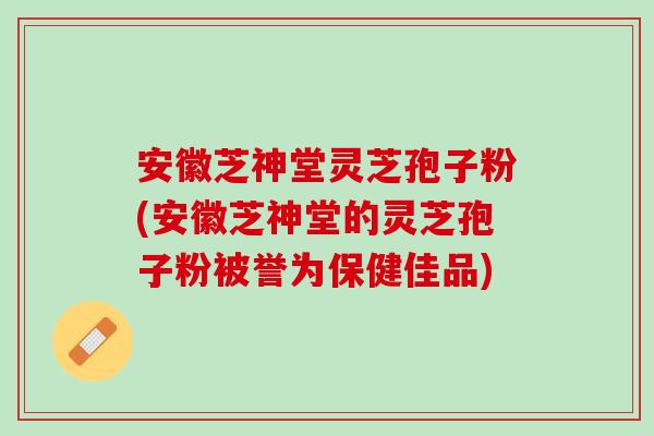 安徽芝神堂灵芝孢子粉(安徽芝神堂的灵芝孢子粉被誉为保健佳品)