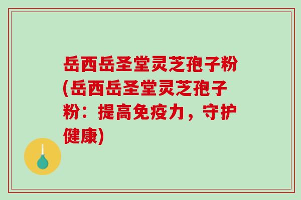 岳西岳圣堂灵芝孢子粉(岳西岳圣堂灵芝孢子粉：提高免疫力，守护健康)