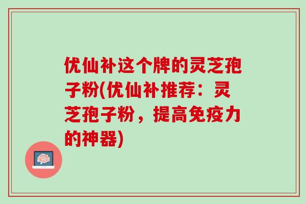 优仙补这个牌的灵芝孢子粉(优仙补推荐：灵芝孢子粉，提高免疫力的神器)