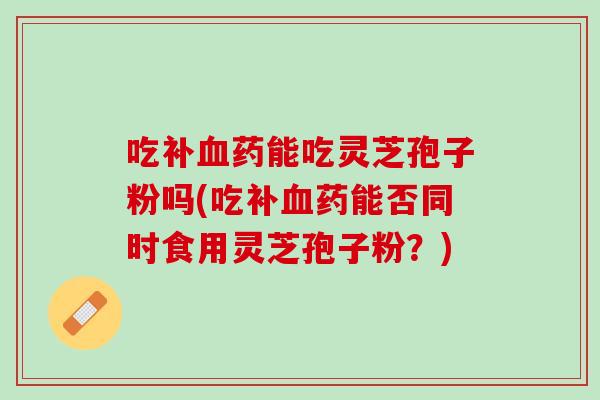 吃补血药能吃灵芝孢子粉吗(吃补血药能否同时食用灵芝孢子粉？)