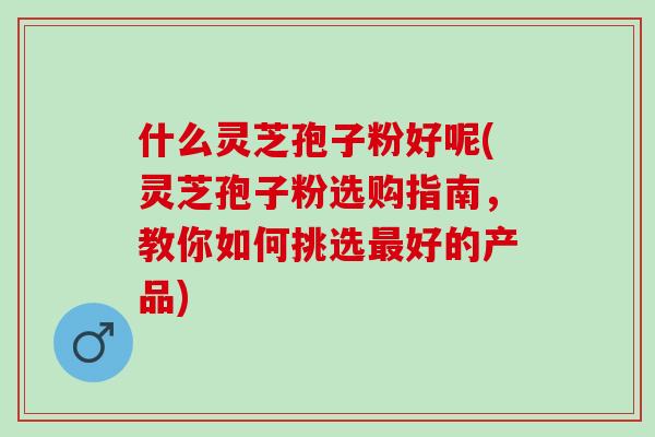 什么灵芝孢子粉好呢(灵芝孢子粉选购指南，教你如何挑选最好的产品)