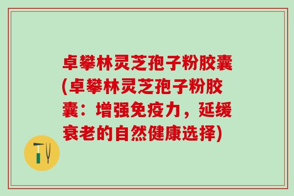 卓攀林灵芝孢子粉胶囊(卓攀林灵芝孢子粉胶囊：增强免疫力，延缓的自然健康选择)